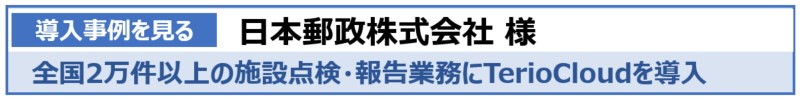 導入事例を見る　日本郵政株式会社様　全国2万件以上の施設点検・報告業務にTerioCloudを導入