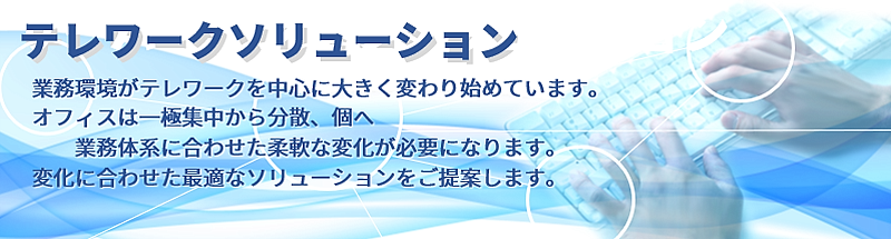 「テレワークソリューション」業務環境がテレワークを中心に大きく変わり始めています。オフィスは一極集中から分散、個へ業務体系に合わせた柔軟な変化が必要になります。変化に合わせた最適なソリューションをご提案します。