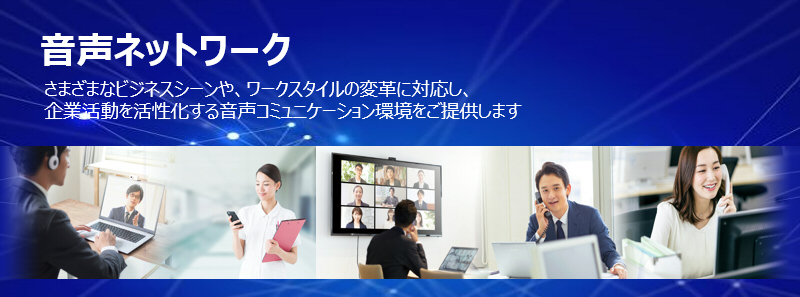 音声ソリューション さまざまなビジネスシーンや、ワークスタイルの変革に対応し、企業活動を活性化する音声コミュニケーション環境をご提供します